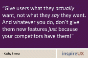 “Give users what they actually want, not what they say they want. And whatever you do, don’t give them new features just because your competitors have them!” - Kathy Sierra