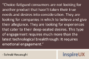 “Choice-fatigued consumers are not looking for another product that hasn’t taken their true needs and desires into consideration. They are looking for companies in which to believe and give their allegiance. They are looking for experiences that cater to their deep-seated desires. This type of engagement requires much more than the latest technological breakthrough: It requires emotional engagement.” - Sohrab Vossoughi