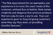 “The first requirement for an exemplary user experience is to meet the exact needs of the customer, without fuss or bother. Next comes simplicity and elegance that produce products that are a joy to own, a joy to use. True user experience goes far beyond giving customers what they say they want, or providing checklist features.” - Nielsen Norman Group