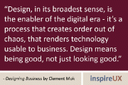 “Design, in its broadest sense, is the enabler of the digital era - it’s a process that creates order out of chaos, that renders technology usable to business. Design means being good, not just looking good.” - Designing Business by Clement Mok