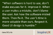 “When software is hard to use, don’t make excuses for it. Improve it. When a user makes a mistake, don’t blame the user. Ask how the software misled them. Then fix it. The user’s time is more valuable than ours. Respect it. Good UI design is humble.” - Jono DiCarlo