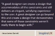 “A good designer can create a design that accommodates all the constraints and still delivers an elegant, satisfying experience to the user. A great designer can go beyond this and create a design that demonstrates that some of those constraints weren’t really there to begin with.” - Jesse James Garrett