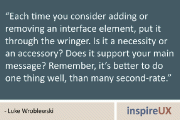 “Each time you consider adding or removing an interface element, put it through the wringer. Is it a necessity or an accessory? Does it support your main message? Remember, it’s better to do one thing well, than many second-rate.” - Luke Wroblewski
