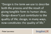 “Design is the term we use to describe both the process and the result of giving tangible form to human ideas. Design doesn’t just contribute to the quality of life; design, in many ways, now constitutes the quality of life.” - Peter Lawrence