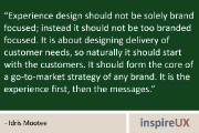 “Experience design should not be solely brand focused; instead it should not be too branded focused. It is about designing delivery of customer needs, so naturally it should start with the customers. It should form the core of a go-to-market strategy of any brand. It is the experience first, then the messages.” - Idris Mootee