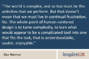 “The world is complex, and so too must be the activities that we perform. But that doesn’t mean that we must live in continual frustration. No. The whole point of human-centered design is to tame complexity, to turn what would appear to be a complicated tool into one that fits the task, that is understandable, usable, enjoyable.” - Don Norman