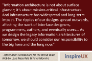 “Information architecture is not about surface glamor; it’s about mission-critical infrastructure. And infrastructure has widespread and long-term impact. The ripples of our designs spread outwards, affecting the work of interface designers, programmers, authors, and eventually users… As we design the legacy information architectures of tomorrow, we should consider our responsibility to the big here and the long now.” - Information Architecture for the World Wide Web by Louis Rosenfeld & Peter Morville