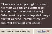 “There are no simple ‘right’ answers for most web design questions (at least not for the important ones). What works is good, integrated design that fills a need—carefully thought out, well executed, and tested.” - Don’t Make Me Think by Steve Krug