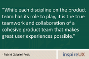 “While each discipline on the product team has its role to play, it is the true teamwork and collaboration of a cohesive product team that makes great user experiences possible.” -Pabini Gabriel-Petit