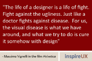 “The life of a designer is a life of fight. Fight against the ugliness. Just like a doctor fights against disease. For us, the visual disease is what we have around, and what we try to do is cure it somehow with design” - Massimo Vignelli in the film Helvetica