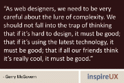 “As web designers, we need to be very careful about the lure of complexity. We should not fall into the trap of thinking that if it’s hard to design, it must be good; that if it’s using the latest technology, it must be good; that if all our friends think it’s really cool, it must be good.” - Gerry McGovern