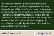 “In the same way that industrial designers have shaped our everyday life through objects that they design for our offices and for our homes, interaction design is shaping our life with interactive technologies – computers, telecommunications, mobile phones, and so on. If I were to sum up interaction design in a sentence, I would say that it’s about shaping our everyday life through digital artifacts – for work, for play, and for entertainment.” - Gillian Crampton Smith