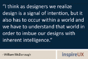 “I think as designers we realize design is a signal of intention, but it also has to occur within a world and we have to understand that world in order to imbue our designs with inherent intelligence.” - William McDonough