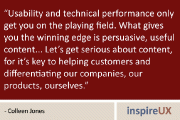 “Usability and technical performance only get you on the playing field. What gives you the winning edge is persuasive, useful content….Let’s get serious about content, for it’s key to helping customers and differentiating our companies, our products, ourselves.” - Colleen Jones