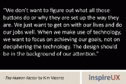 “We don’t want to figure out what all those buttons do or why they are set up the way they are. We just want to get on with our lives and do our jobs well. When we make use of technology, we want to focus on achieving our goals, not on deciphering the technology. The design should be in the background of our attention.” - The Human Factor by Kim Vicente