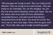 “All web apps are trying to suck. They are trying to be bloated. They are trying to be unstructured. They are trying to be confusing. You are the stopgap. You are the one who stands between order and chaos. You are the sniper who must pick off every distraction, unneeded feature, and extra word that doesn’t absolutely have to be there. You must be a killer. You must say no. You must anger those who disagree with you. That is the only way to make something great.” - Matt Linderman