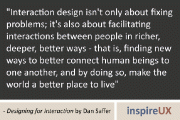“Interaction design isn’t only about fixing problems; it’s also about facilitating interactions between people in richer, deeper, better ways - that is, finding new ways to better connect human beings to one another, and by doing so, make the world a better place to live” - Designing for Interaction by Dan Saffer