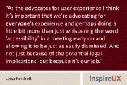 “As the advocates for user experience I think it’s important that we’re advocating for everyone’s experience and perhaps doing a little bit more than just whispering the word ‘accessibility’ in a meeting early on and allowing it to be just as easily dismissed. And not just because of the potential legal implications, but because it’s our job.” - Leisa Reichelt