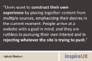 “Users want to construct their own experience by piecing together content from multiple sources, emphasizing their desires in the current moment. People arrive at a website with a goal in mind, and they are ruthless in pursuing their own interest and in rejecting whatever the site is trying to push.” - Jakob Nielsen