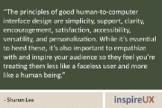 “The principles of good human-to-computer interface design are simplicity, support, clarity, encouragement, satisfaction, accessibility, versatility, and personalization. While it’s essential to heed these, it’s also important to empathize with and inspire your audience so they feel you’re treating them less like a faceless user and more like a human being.” - Sharon Lee
