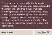 “Executives can no longer afford to formulate strategy without embracing user experience, and to the extent their offerings include web sites, software products, and interactive services, these leaders (or their successors) must understand the complex interplay between strategy, scope, structure, semantics, skeleton, and surface. They must become experience executives, in concept if not in name.” - Peter Morville
