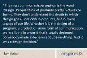 “The most common misperception is the word ‘design’. People think of primarily pretty pictures or forms. They don’t understand the depth to which design goes—not only in products, but in every aspect of our life. Whether it is the design of a program, a product or some form of communication, we are living in a world that’s totally designed. Somebody made a decision about everything. And it was a design decision.” - Sam Farber
