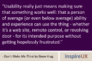 “Usability really just means making sure that something works well: that a person of average (or even below average) ability and experience can use the thing - whether it’s a web site, remote control, or revolving door - for its intended purpose without getting hopelessly frustrated.” - Don’t Make Me Think by Steve Krug