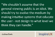 “We shouldn’t assume that the general viewing public is an idiot. We should try to evolve the medium by making intuitive systems that educate the user - not design to what level we think they can handle” - Joshua Davis