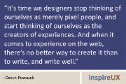 “It’s time we designers stop thinking of ourselves as merely pixel people, and start thinking of ourselves as the creators of experiences. And when it comes to experience on the web, there’s no better way to create it than to write, and write well.” - Derek Powazek