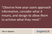“Observe how your users approach information, consider what it means, and design to allow them to achieve what they need.” - Donna Spencer