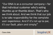 “Our DNA is as a consumer company – for that individual customer who’s voting thumbs up or thumbs down. That’s who we think about. And we think that our job is to take responsibility for the complete user experience. And if it’s not up to par, it’s our fault, plain and simply.” - Steve Jobs