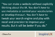 “You can make a website without explicitly thinking about the IA. You don’t have to use metadata or control your vocabularies or develop thesauri. You don’t have to tweak your search engine and play with recall and precision to improve your results. But it will be better if you do.” - Chiara Fox