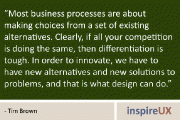 “Most business processes are about making choices from a set of existing alternatives. Clearly, if all your competition is doing the same, then differentiation is tough. In order to innovate, we have to have new alternatives and new solutions to problems, and that is what design can do.” - Tim Brown