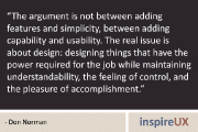 “The argument is not between adding features and simplicity, between adding capability and usability. The real issue is about design: designing things that have the power required for the job while maintaining understandability, the feeling of control, and the pleasure of accomplishment.” - Don Norman