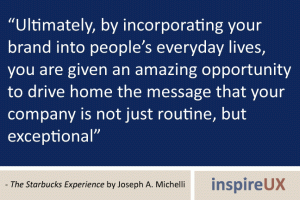 “Ultimately, by incorporating your brand into people’s everyday lives, you are given an amazing opportunity to drive home the message that your company is not just routine, but exceptional” - The Starbucks Experience by Joseph A. Michelli “Ultimately, by incorporating your brand into people’s everyday lives, you are given an amazing opportunity to drive home the message that your company is not just routine, but exceptional” - The Starbucks Experience by Joseph A. Michelli