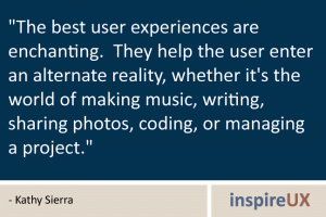 \"The best user experiences are enchanting. They help the user enter an alternate reality, whether it\'s the world of making music, writing, sharing photos, coding, or managing a project.\" - Kathy Sierra \"The best user experiences are enchanting. They help the user enter an alternate reality, whether it\'s the world of making music, writing, sharing photos, coding, or managing a project.\" - Kathy Sierra