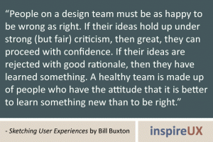 “People on a design team must be as happy to be wrong as right. If their ideas hold up under strong (but fair) criticism, then great, they can proceed with confidence. If their ideas are rejected with good rationale, then they have learned something. A healthy team is made up of people who have the attitude that it is better to learn something new than to be right.” - Sketching User Experiences by Bill Buxton