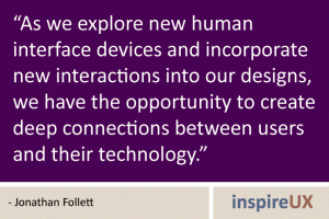 “As we explore new human interface devices and incorporate new interactions into our designs, we have the opportunity to create deep connections between users and their technology.” - Jonathan Follett