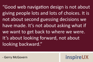 “Good web navigation design is not about giving people lots and lots of choices. It is not about second guessing decisions we have made. It’s not about asking what if we want to get back to where we were. It’s about looking forward, not about looking backward.” - Gerry McGovern