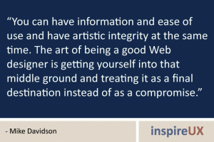 “You can have information and ease of use and have artistic integrity at the same time. The art of being a good Web designer is getting yourself into that middle ground and treating it as a final destination instead of as a compromise.” - Mike Davidson “You can have information and ease of use and have artistic integrity at the same time. The art of being a good Web designer is getting yourself into that middle ground and treating it as a final destination instead of as a compromise.” - Mike Davidson