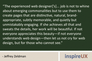 “The experienced web designer[’s]... job is not to whine about emerging commonalities but to use them to create pages that are distinctive, natural, brand- appropriate, subtly memorable, and quietly but unmistakably engaging. If she achieves all that and sweats the details, her work will be beautiful. If not everyone appreciates this beauty—if not everyone understands web design—then let us not cry for web design, but for those who cannot see.” - Jeffrey Zeldman