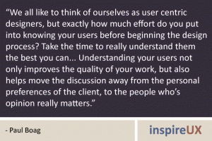 “We all like to think of ourselves as user centric designers, but exactly how much effort do you put into knowing your users before beginning the design process? Take the time to really understand them the best you can... Understanding your users not only improves the quality of your work, but also helps move the discussion away from the personal preferences of the client, to the people who’s opinion really matters.” - Paul Boag