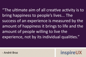 “The ultimate aim of all creative activity is to bring happiness to people’s lives... The success of an experience is measured by the amount of happiness it brings to life and the amount of people willing to live the experience, not by its individual qualities.” - Andrë Braz