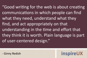 “Good writing for the web is about creating communications in which people can find what they need, understand what they find, and act appropriately on that understanding in the time and effort that they think it is worth. Plain language is part of user-centered design.” - Ginny Redish “Good writing for the web is about creating communications in which people can find what they need, understand what they find, and act appropriately on that understanding in the time and effort that they think it is worth. Plain language is part of user-centered design.” - Ginny Redish