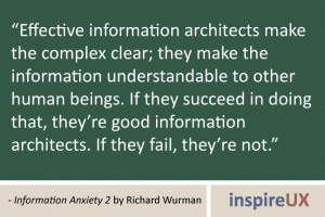 “Effective information architects make the complex clear; they make the information understandable to other human beings. If they succeed in doing that, they’re good information architects. If they fail, they’re not.” - Information Anxiety 2 by Richard Wurman