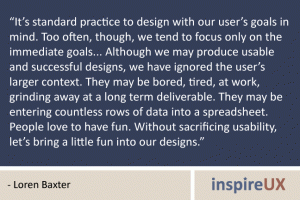 “It’s standard practice to design with our user’s goals in mind. Too often, though, we tend to focus only on the immediate goals... Although we may produce usable and successful designs, we have ignored the user’s larger context. They may be bored, tired, at work, grinding away at a long term deliverable. They may be entering countless rows of data into a spreadsheet.  People love to have fun. Without sacrificing usability, let’s bring a little fun into our designs.” - Loren Baxter