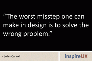 “The worst misstep one can make in design is to solve the wrong problem.” - John Carroll