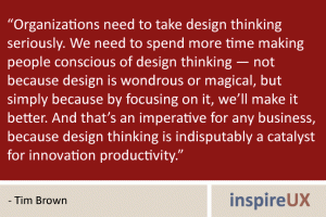 “Organizations need to take design thinking seriously. We need to spend more time making people conscious of design thinking — not because design is wondrous or magical, but simply because by focusing on it, we’ll make it better. And that’s an imperative for any business, because design thinking is indisputably a catalyst for innovation productivity.” - Tim Brown “Organizations need to take design thinking seriously. We need to spend more time making people conscious of design thinking — not because design is wondrous or magical, but simply because by focusing on it, we’ll make it better. And that’s an imperative for any business, because design thinking is indisputably a catalyst for innovation productivity.” - Tim Brown