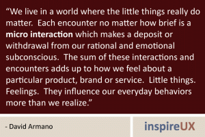 “We live in a world where the little things really do matter. Each encounter no matter how brief is a micro interaction which makes a deposit or withdrawal from our rational and emotional subconscious. The sum of these interactions and encounters adds up to how we feel about a particular product, brand or service. Little things. Feelings. They influence our everyday behaviors more than we realize.” - David Armano “We live in a world where the little things really do matter. Each encounter no matter how brief is a micro interaction which makes a deposit or withdrawal from our rational and emotional subconscious. The sum of these interactions and encounters adds up to how we feel about a particular product, brand or service. Little things. Feelings. They influence our everyday behaviors more than we realize.” - David Armano