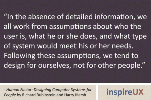“In the absence of detailed information, we all work from assumptions about who the user is, what he or she does, and what type of system would meet his or her needs. Following these assumptions, we tend to design for ourselves, not for other people.” - Human Factor: Designing Computer Systems for People by Richard Rubinstein and Harry Hersh “In the absence of detailed information, we all work from assumptions about who the user is, what he or she does, and what type of system would meet his or her needs. Following these assumptions, we tend to design for ourselves, not for other people.” - Human Factor: Designing Computer Systems for People by Richard Rubinstein and Harry Hersh
